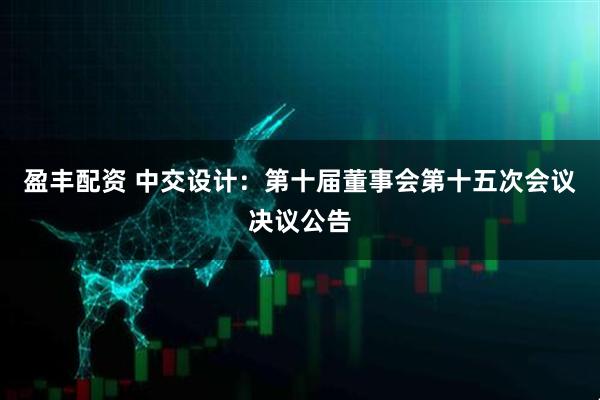 盈丰配资 中交设计：第十届董事会第十五次会议决议公告
