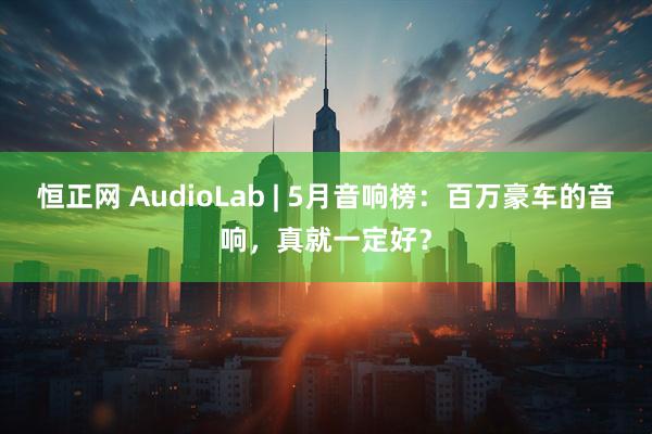 恒正网 AudioLab | 5月音响榜：百万豪车的音响，真就一定好？