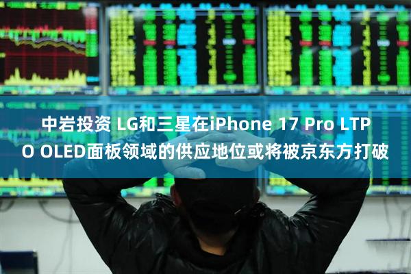 中岩投资 LG和三星在iPhone 17 Pro LTPO OLED面板领域的供应地位或将被京东方打破