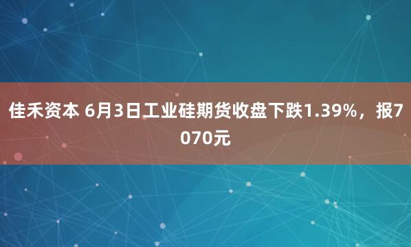 佳禾资本 6月3日工业硅期货收盘下跌1.39%，报7070元