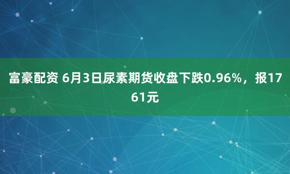富豪配资 6月3日尿素期货收盘下跌0.96%，报1761元