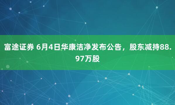 富途证券 6月4日华康洁净发布公告，股东减持88.97万股