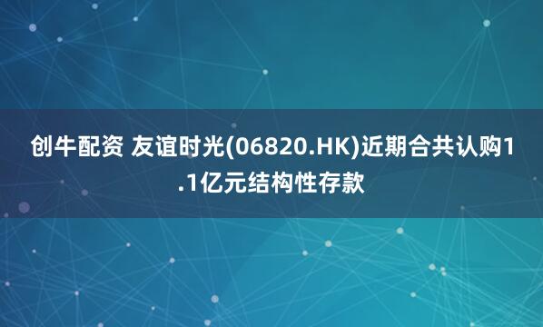 创牛配资 友谊时光(06820.HK)近期合共认购1.1亿元结构性存款