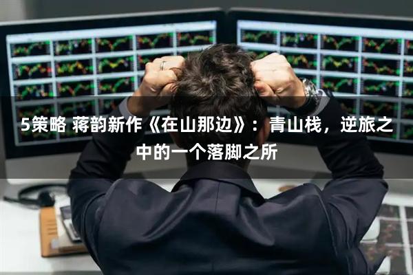 5策略 蒋韵新作《在山那边》：青山栈，逆旅之中的一个落脚之所