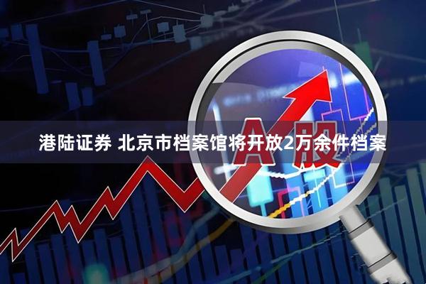 港陆证券 北京市档案馆将开放2万余件档案