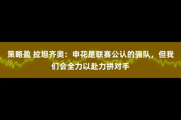 策略盈 拉坦齐奥：申花是联赛公认的强队，但我们会全力以赴力拼对手