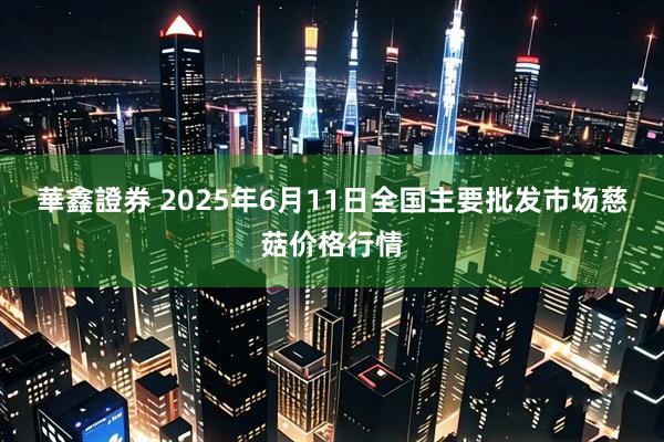 華鑫證券 2025年6月11日全国主要批发市场慈菇价格行情