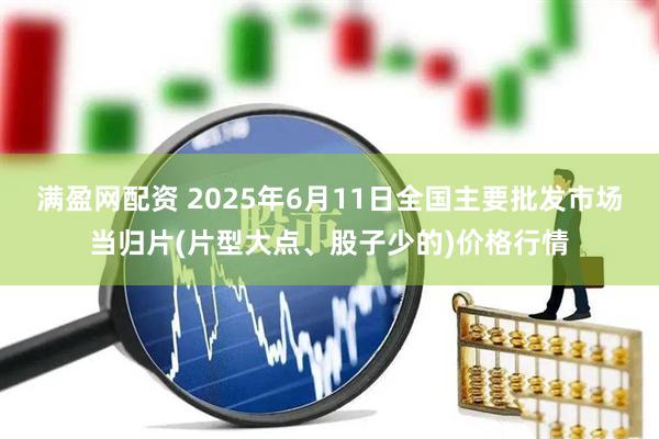 满盈网配资 2025年6月11日全国主要批发市场当归片(片型大点、股子少的)价格行情