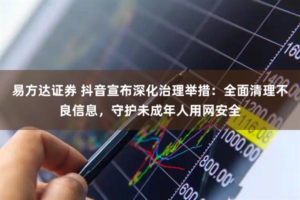 易方达证券 抖音宣布深化治理举措：全面清理不良信息，守护未成年人用网安全