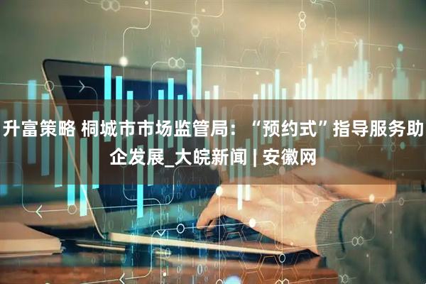 升富策略 桐城市市场监管局：“预约式”指导服务助企发展_大皖新闻 | 安徽网