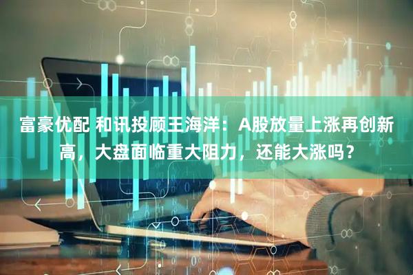 富豪优配 和讯投顾王海洋：A股放量上涨再创新高，大盘面临重大阻力，还能大涨吗？