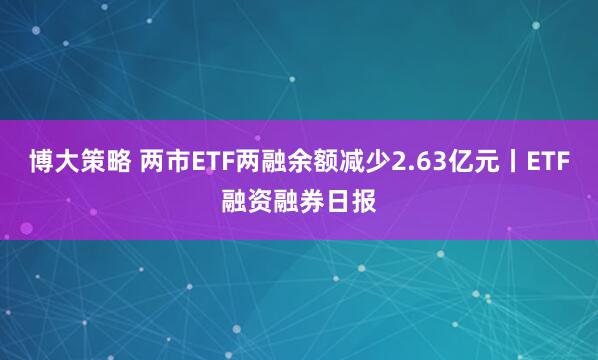 博大策略 两市ETF两融余额减少2.63亿元丨ETF融资融券日报