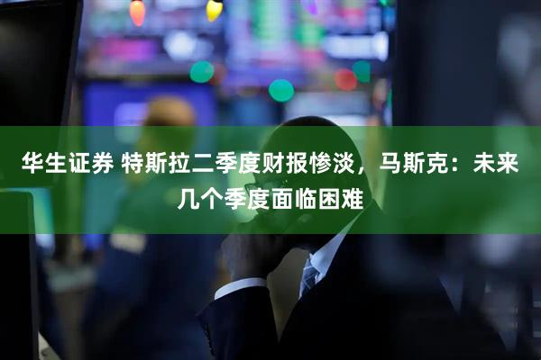 华生证券 特斯拉二季度财报惨淡，马斯克：未来几个季度面临困难