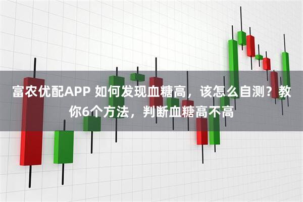 富农优配APP 如何发现血糖高，该怎么自测？教你6个方法，判断血糖高不高