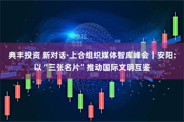 典丰投资 新对话·上合组织媒体智库峰会｜安阳：以“三张名片”推动国际文明互鉴