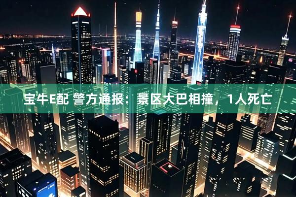 宝牛E配 警方通报：景区大巴相撞，1人死亡