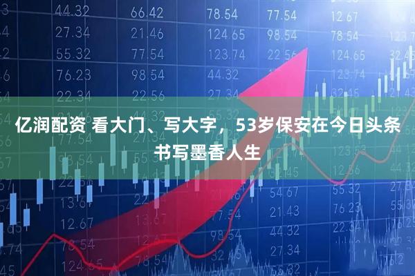 亿润配资 看大门、写大字，53岁保安在今日头条书写墨香人生