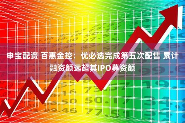 申宝配资 百惠金控：优必选完成第五次配售 累计融资额远超其IPO募资额