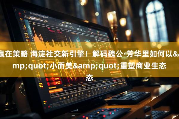 赢在策略 海淀社交新引擎！解码魏公·芳华里如何以&quot;小而美&quot;重塑商业生态