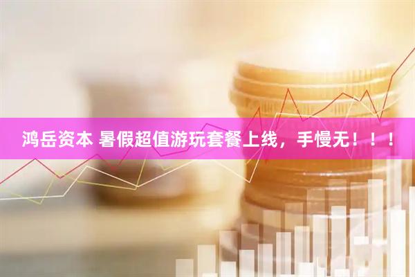 鸿岳资本 暑假超值游玩套餐上线，手慢无！！！