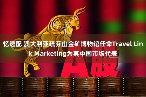 忆速配 澳大利亚疏芬山金矿博物馆任命Travel Link Marketing为其中国市场代表