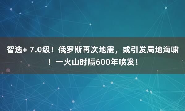 智选+ 7.0级！俄罗斯再次地震，或引发局地海啸！一火山时隔600年喷发！