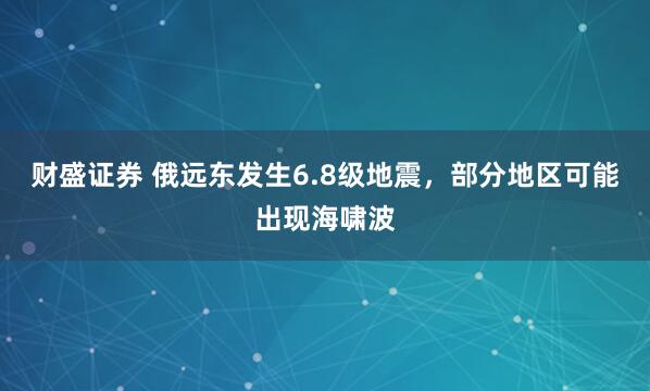 财盛证券 俄远东发生6.8级地震，部分地区可能出现海啸波