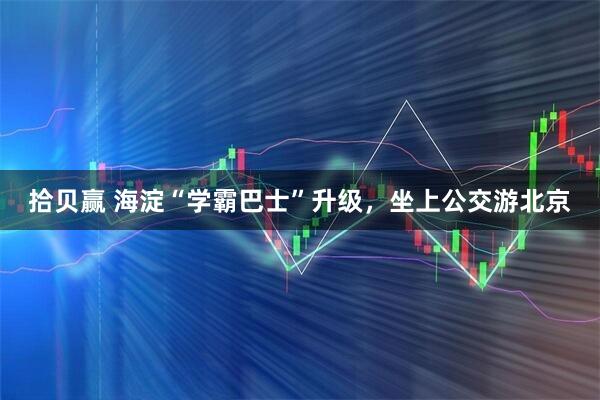 拾贝赢 海淀“学霸巴士”升级，坐上公交游北京