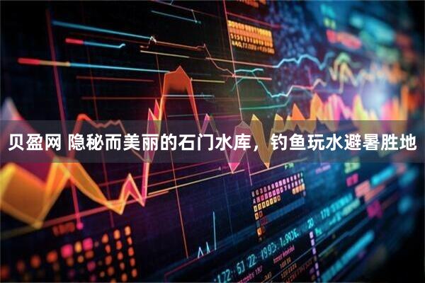 贝盈网 隐秘而美丽的石门水库，钓鱼玩水避暑胜地