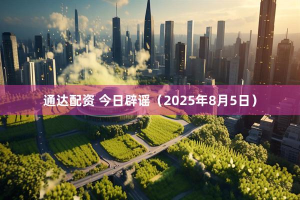 通达配资 今日辟谣（2025年8月5日）