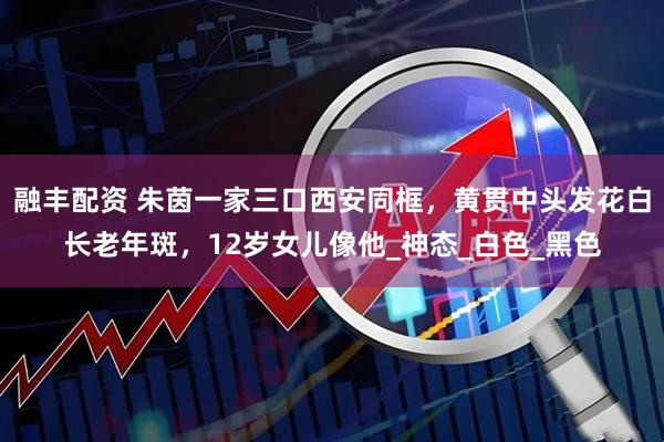 融丰配资 朱茵一家三口西安同框，黄贯中头发花白长老年斑，12岁女儿像他_神态_白色_黑色