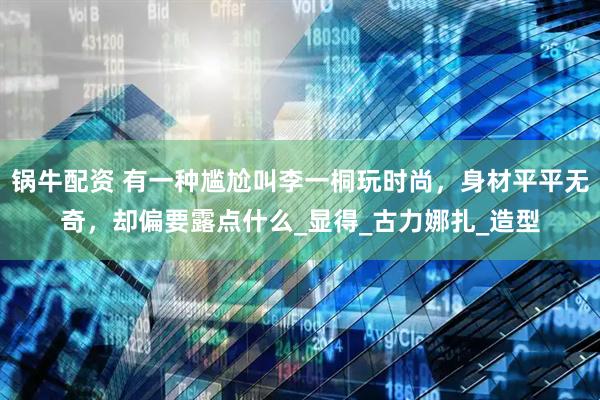 锅牛配资 有一种尴尬叫李一桐玩时尚，身材平平无奇，却偏要露点什么_显得_古力娜扎_造型