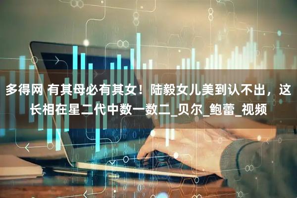 多得网 有其母必有其女！陆毅女儿美到认不出，这长相在星二代中数一数二_贝尔_鲍蕾_视频