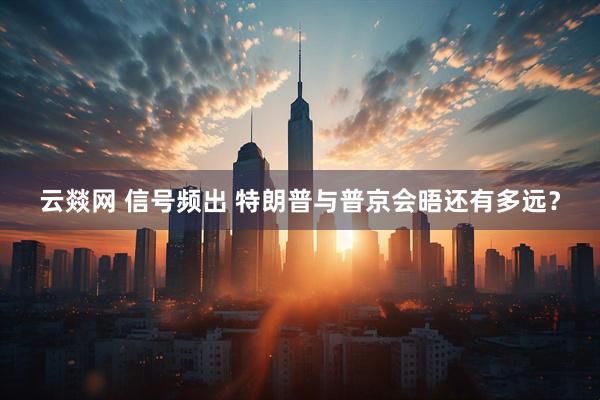 云燚网 信号频出 特朗普与普京会晤还有多远？