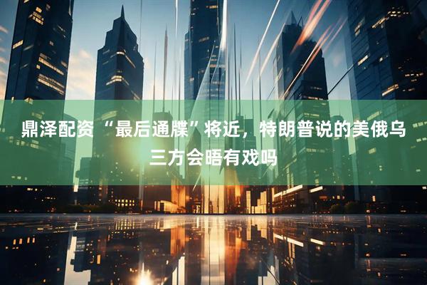鼎泽配资 “最后通牒”将近，特朗普说的美俄乌三方会晤有戏吗