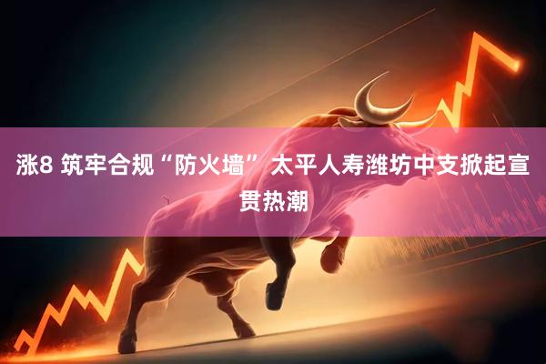涨8 筑牢合规“防火墙” 太平人寿潍坊中支掀起宣贯热潮