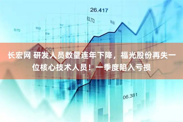长宏网 研发人员数量连年下降，福光股份再失一位核心技术人员！一季度陷入亏损