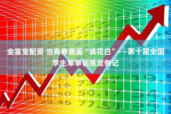 金富宝配资 当青春邂逅“浪花白”——第十届全国学生军事训练营侧记