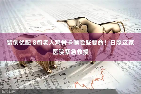 聚创优配 8旬老人鸡骨卡喉险些要命！日照这家医院紧急救援
