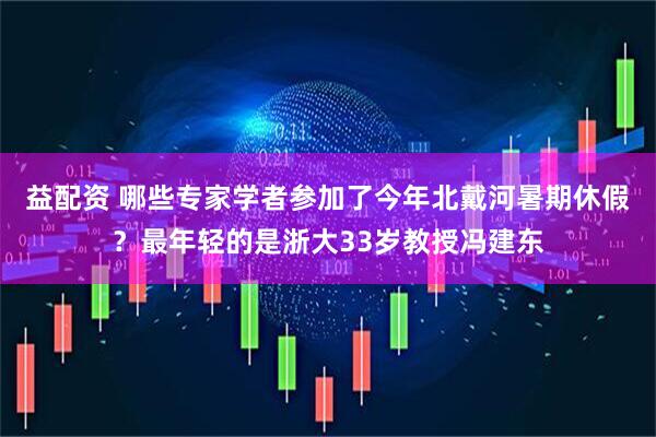 益配资 哪些专家学者参加了今年北戴河暑期休假？最年轻的是浙大33岁教授冯建东