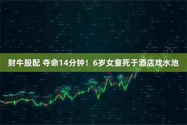 财牛股配 夺命14分钟！6岁女童死于酒店戏水池