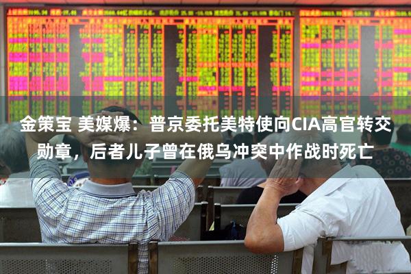 金策宝 美媒爆：普京委托美特使向CIA高官转交勋章，后者儿子曾在俄乌冲突中作战时死亡