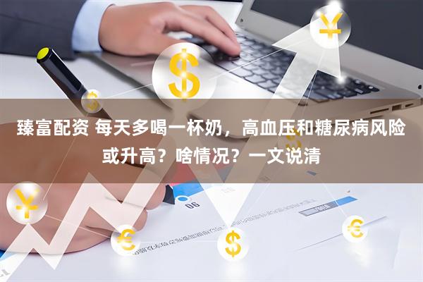 臻富配资 每天多喝一杯奶，高血压和糖尿病风险或升高？啥情况？一文说清