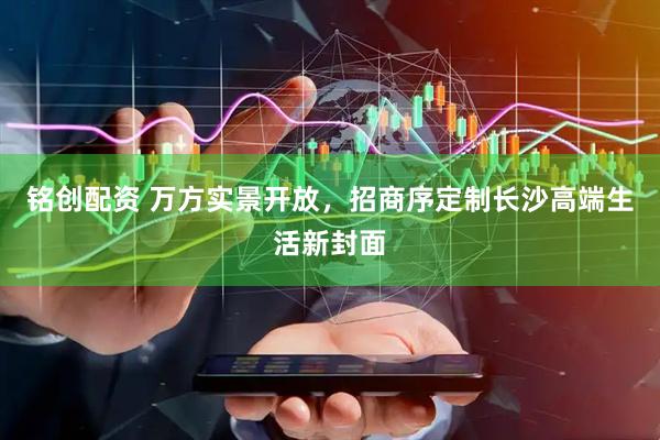 铭创配资 万方实景开放，招商序定制长沙高端生活新封面