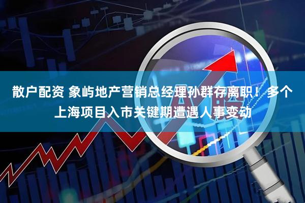 散户配资 象屿地产营销总经理孙群存离职！多个上海项目入市关键期遭遇人事变动