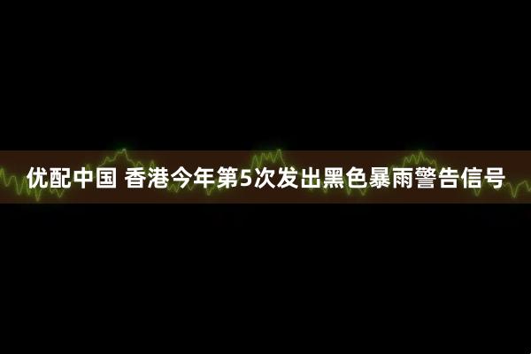 优配中国 香港今年第5次发出黑色暴雨警告信号