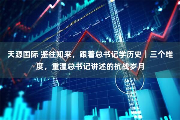 天源国际 鉴往知来，跟着总书记学历史｜三个维度，重温总书记讲述的抗战岁月