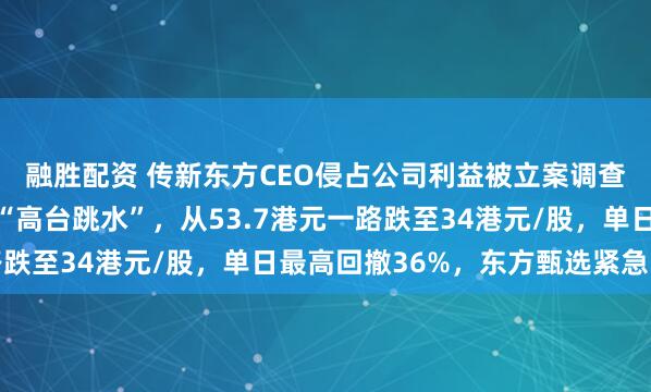 融胜配资 传新东方CEO侵占公司利益被立案调查，东方甄选上演经典“高台跳水”，从53.7港元一路跌至34港元/股，单日最高回撤36%，东方甄选紧急回应