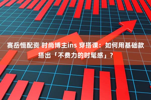 赛岳恒配资 时尚博主ins 穿搭课：如何用基础款搭出「不费力的时髦感」?