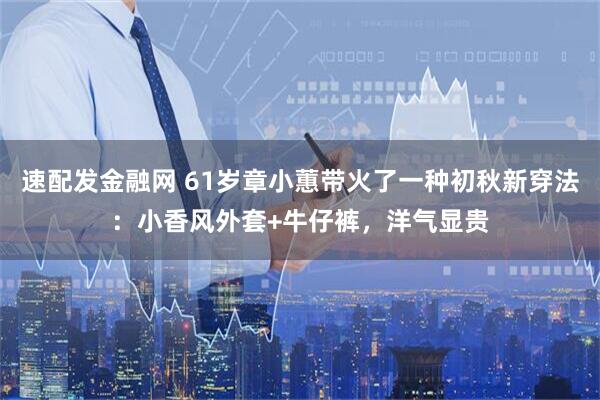 速配发金融网 61岁章小蕙带火了一种初秋新穿法：小香风外套+牛仔裤，洋气显贵